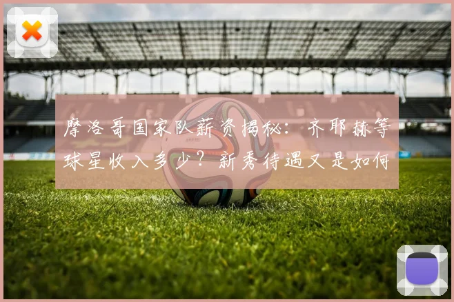 摩洛哥国家队薪资揭秘：齐耶赫等球星收入多少？新秀待遇又是如何？
