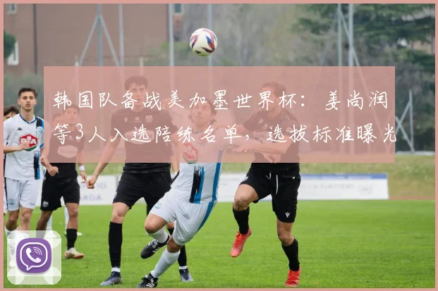 韩国队备战美加墨世界杯：姜尚润等3人入选陪练名单，选拔标准曝光
