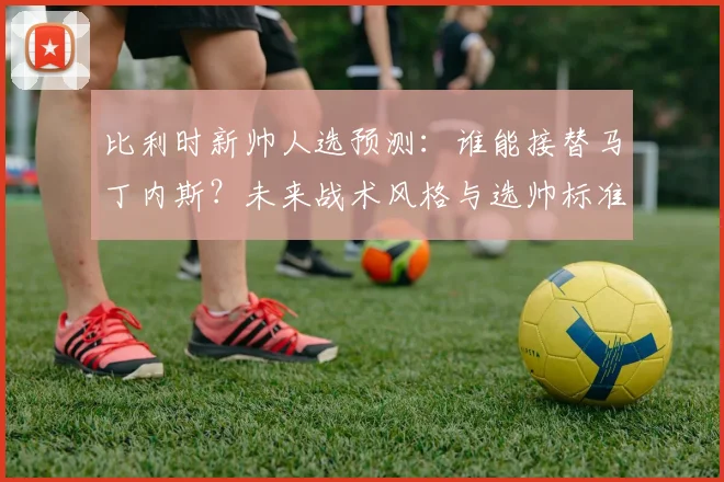 比利时新帅人选预测：谁能接替马丁内斯？未来战术风格与选帅标准深度分析