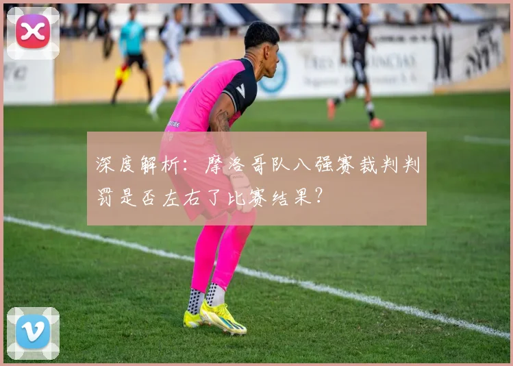 深度解析:摩洛哥队八强赛裁判判罚是否左右了比赛结果?