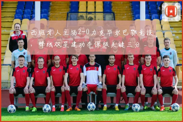 西班牙人主场2-0力克毕尔巴鄂竞技,锋线双星建功夺保级关键三分 _ 西甲战况深度解析