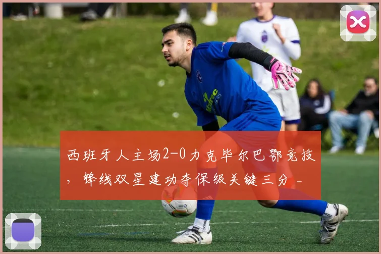 西班牙人主场2-0力克毕尔巴鄂竞技，锋线双星建功夺保级关键三分 _ 西甲战况深度解析