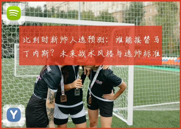 比利时新帅人选预测:谁能接替马丁内斯?未来战术风格与选帅标准深度分析