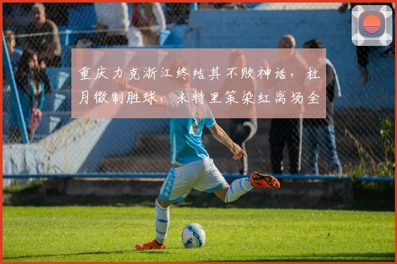 重庆力克浙江终结其不败神话，杜月徵制胜球，米特里策染红离场全过程解析