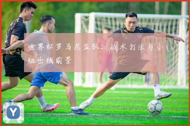 世界杯罗马尼亚队：战术打法与小组出线前景