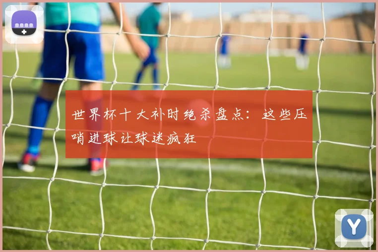 世界杯十大补时绝杀盘点:这些压哨进球让球迷疯狂