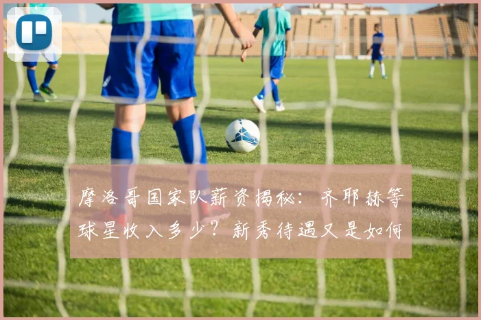 摩洛哥国家队薪资揭秘:齐耶赫等球星收入多少?新秀待遇又是如何?
