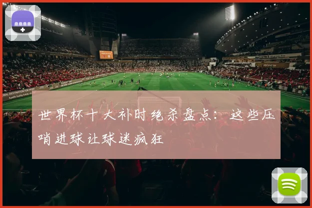 世界杯十大补时绝杀盘点：这些压哨进球让球迷疯狂